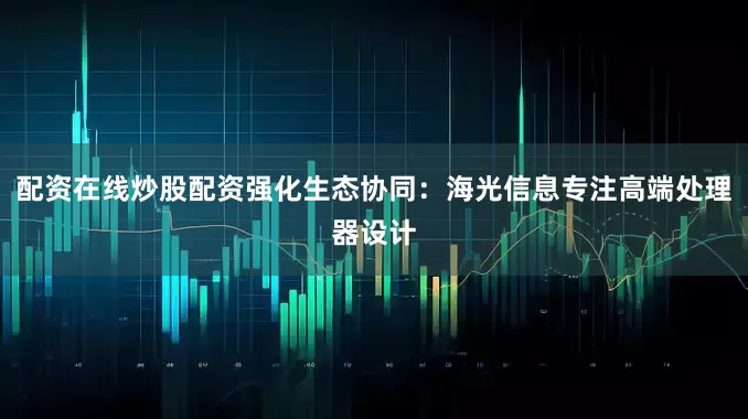 配资在线炒股配资强化生态协同：海光信息专注高端处理器设计