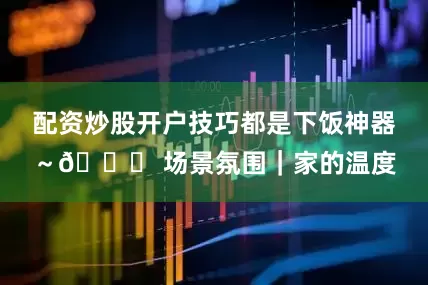 配资炒股开户技巧都是下饭神器～🌟 场景氛围｜家的温度