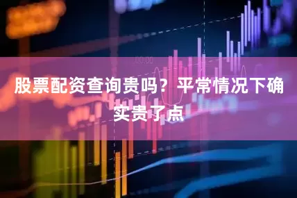 股票配资查询贵吗？平常情况下确实贵了点