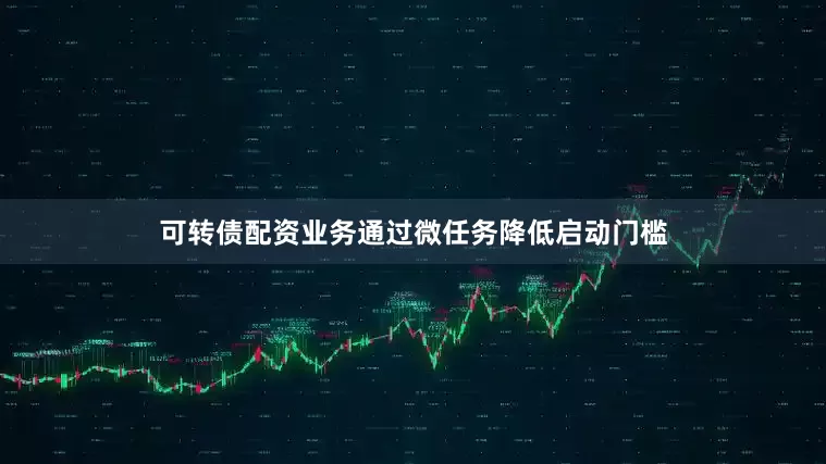 可转债配资业务通过微任务降低启动门槛