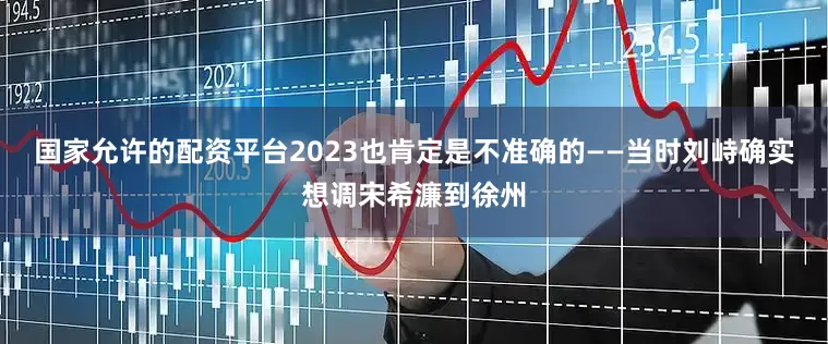 国家允许的配资平台2023也肯定是不准确的——当时刘峙确实想调宋希濂到徐州