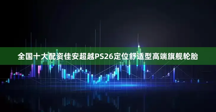 全国十大配资佳安超越PS26定位舒适型高端旗舰轮胎