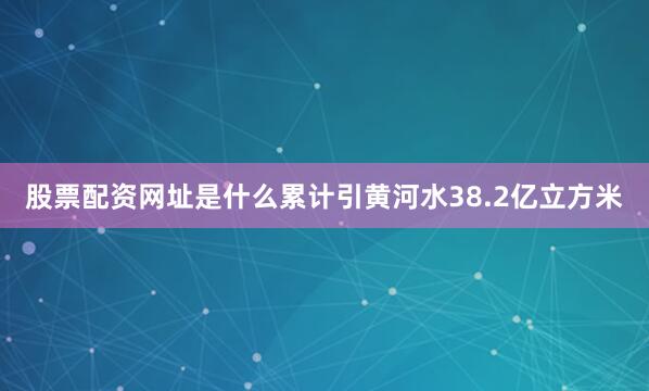 股票配资网址是什么累计引黄河水38.2亿立方米