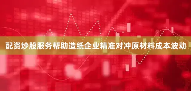 配资炒股服务帮助造纸企业精准对冲原材料成本波动