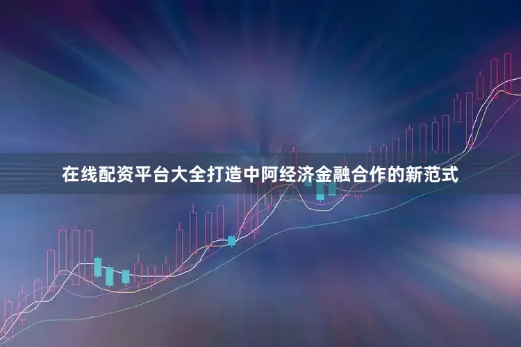 在线配资平台大全打造中阿经济金融合作的新范式
