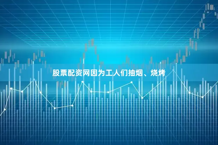 股票配资网因为工人们抽烟、烧烤
