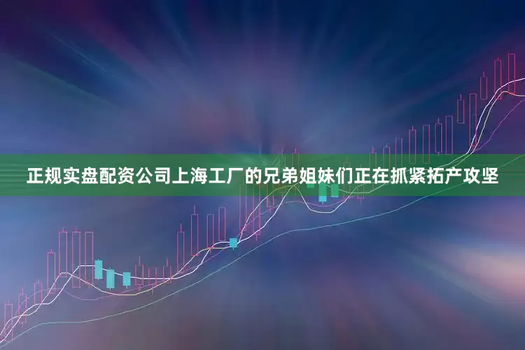 正规实盘配资公司上海工厂的兄弟姐妹们正在抓紧拓产攻坚