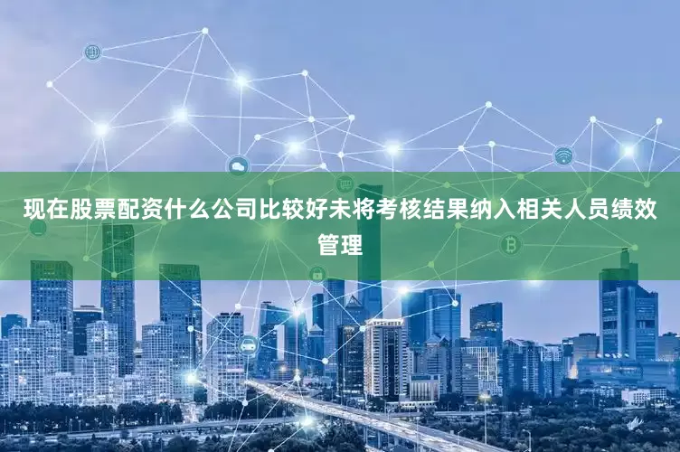 现在股票配资什么公司比较好未将考核结果纳入相关人员绩效管理